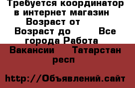 Требуется координатор в интернет-магазин › Возраст от ­ 20 › Возраст до ­ 40 - Все города Работа » Вакансии   . Татарстан респ.